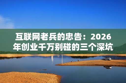 互联网老兵的忠告：2026年创业千万别碰的三个深坑。