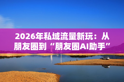 2026年私域流量新玩：从朋友圈到“朋友圈AI助手”。-第1张图片-一只熊网络