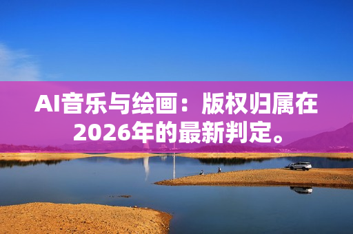 AI音乐与绘画：版权归属在2026年的最新判定。