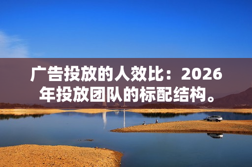 广告投放的人效比：2026年投放团队的标配结构。-第1张图片-一只熊网络
