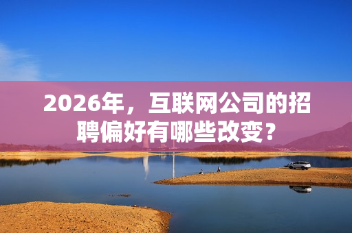 2026年，互联网公司的招聘偏好有哪些改变？
