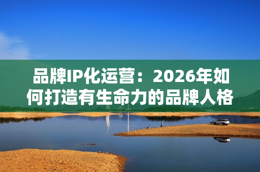 品牌IP化运营：2026年如何打造有生命力的品牌人格？