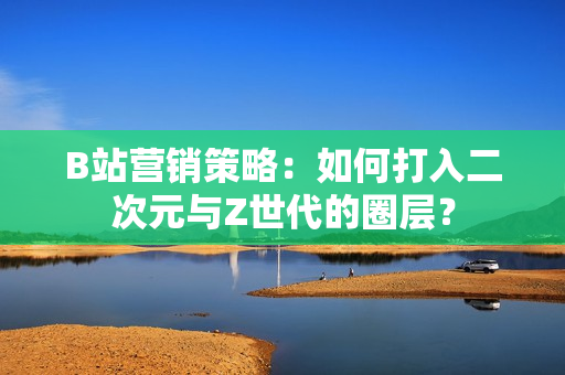 B站营销策略：如何打入二次元与Z世代的圈层？