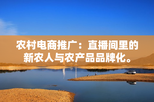 农村电商推广：直播间里的新农人与农产品品牌化。-第1张图片