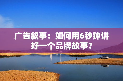 广告叙事：如何用6秒钟讲好一个品牌故事？