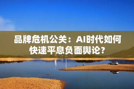 品牌危机公关：AI时代如何快速平息负面舆论？