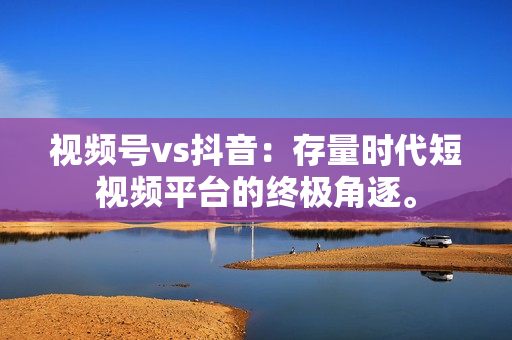 视频号vs抖音：存量时代短视频平台的终极角逐。